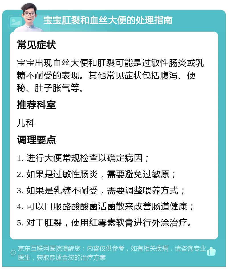 宝宝肛裂和血丝大便的处理指南 常见症状 宝宝出现血丝大便和肛裂可能是过敏性肠炎或乳糖不耐受的表现。其他常见症状包括腹泻、便秘、肚子胀气等。 推荐科室 儿科 调理要点 1. 进行大便常规检查以确定病因； 2. 如果是过敏性肠炎，需要避免过敏原； 3. 如果是乳糖不耐受，需要调整喂养方式； 4. 可以口服酪酸酸菌活菌散来改善肠道健康； 5. 对于肛裂，使用红霉素软膏进行外涂治疗。