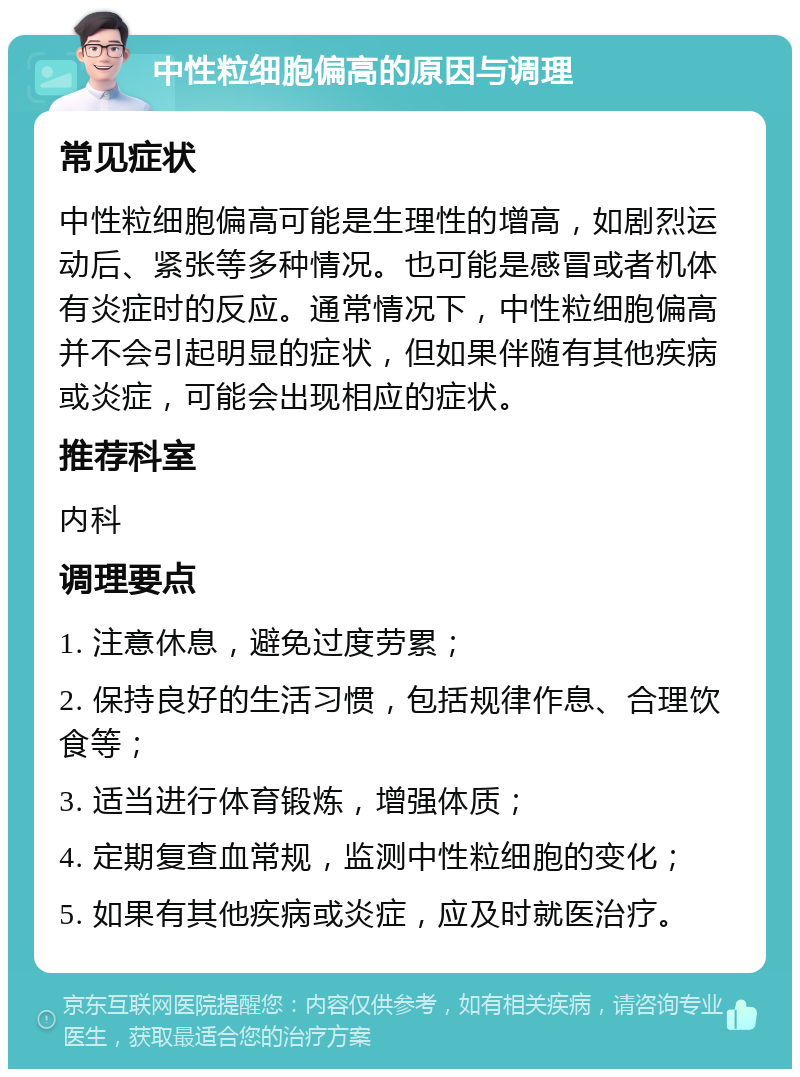 中性粒细胞偏高的原因与调理 常见症状 中性粒细胞偏高可能是生理性的增高，如剧烈运动后、紧张等多种情况。也可能是感冒或者机体有炎症时的反应。通常情况下，中性粒细胞偏高并不会引起明显的症状，但如果伴随有其他疾病或炎症，可能会出现相应的症状。 推荐科室 内科 调理要点 1. 注意休息，避免过度劳累； 2. 保持良好的生活习惯，包括规律作息、合理饮食等； 3. 适当进行体育锻炼，增强体质； 4. 定期复查血常规，监测中性粒细胞的变化； 5. 如果有其他疾病或炎症，应及时就医治疗。