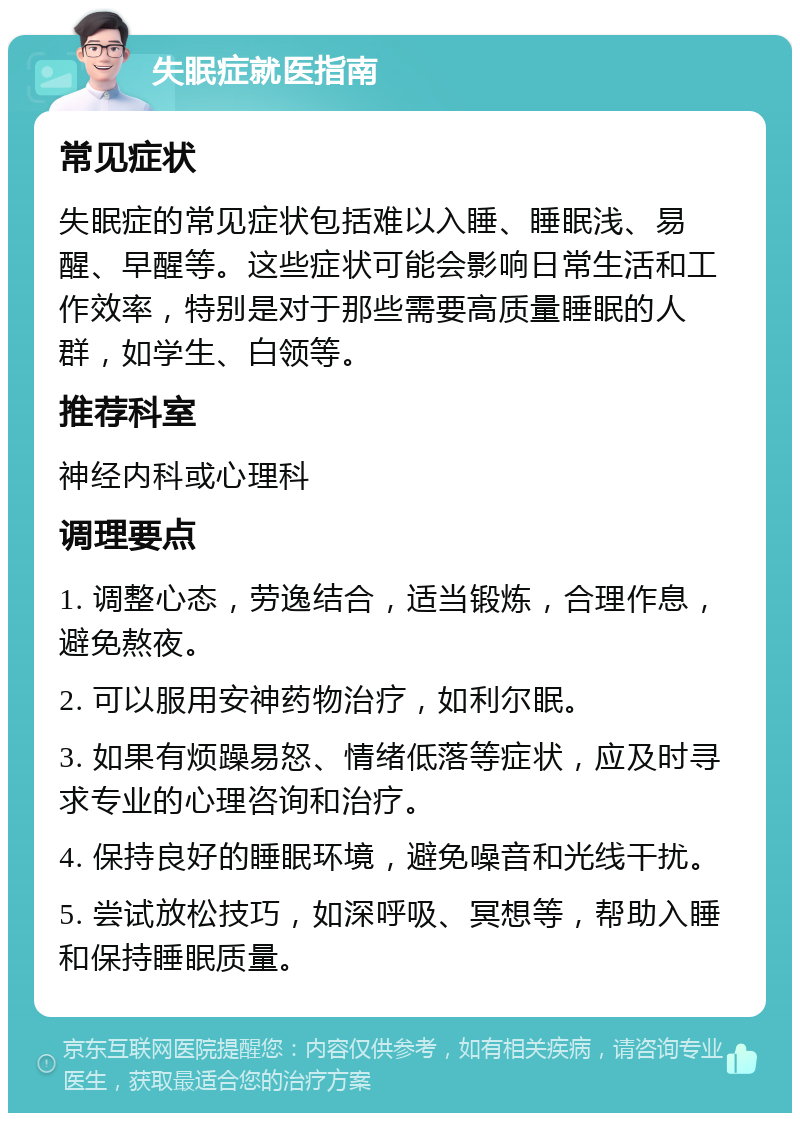 失眠症就医指南 常见症状 失眠症的常见症状包括难以入睡、睡眠浅、易醒、早醒等。这些症状可能会影响日常生活和工作效率，特别是对于那些需要高质量睡眠的人群，如学生、白领等。 推荐科室 神经内科或心理科 调理要点 1. 调整心态，劳逸结合，适当锻炼，合理作息，避免熬夜。 2. 可以服用安神药物治疗，如利尔眠。 3. 如果有烦躁易怒、情绪低落等症状，应及时寻求专业的心理咨询和治疗。 4. 保持良好的睡眠环境，避免噪音和光线干扰。 5. 尝试放松技巧，如深呼吸、冥想等，帮助入睡和保持睡眠质量。