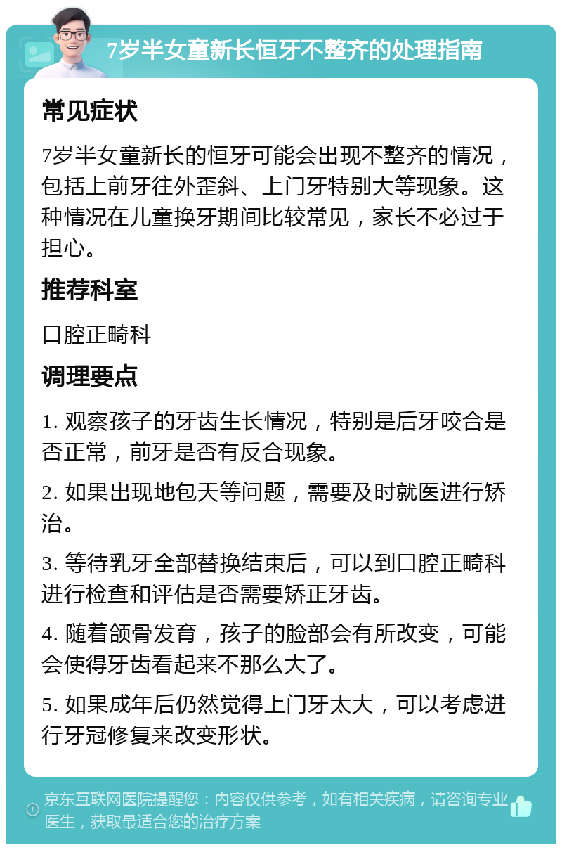 7岁半女童新长恒牙不整齐的处理指南 常见症状 7岁半女童新长的恒牙可能会出现不整齐的情况，包括上前牙往外歪斜、上门牙特别大等现象。这种情况在儿童换牙期间比较常见，家长不必过于担心。 推荐科室 口腔正畸科 调理要点 1. 观察孩子的牙齿生长情况，特别是后牙咬合是否正常，前牙是否有反合现象。 2. 如果出现地包天等问题，需要及时就医进行矫治。 3. 等待乳牙全部替换结束后，可以到口腔正畸科进行检查和评估是否需要矫正牙齿。 4. 随着颌骨发育，孩子的脸部会有所改变，可能会使得牙齿看起来不那么大了。 5. 如果成年后仍然觉得上门牙太大，可以考虑进行牙冠修复来改变形状。