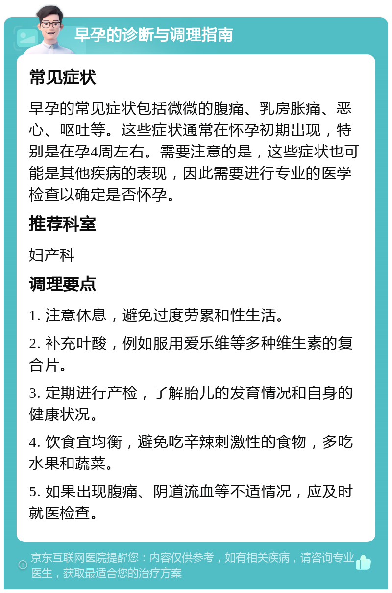 早孕的诊断与调理指南 常见症状 早孕的常见症状包括微微的腹痛、乳房胀痛、恶心、呕吐等。这些症状通常在怀孕初期出现，特别是在孕4周左右。需要注意的是，这些症状也可能是其他疾病的表现，因此需要进行专业的医学检查以确定是否怀孕。 推荐科室 妇产科 调理要点 1. 注意休息，避免过度劳累和性生活。 2. 补充叶酸，例如服用爱乐维等多种维生素的复合片。 3. 定期进行产检，了解胎儿的发育情况和自身的健康状况。 4. 饮食宜均衡，避免吃辛辣刺激性的食物，多吃水果和蔬菜。 5. 如果出现腹痛、阴道流血等不适情况，应及时就医检查。