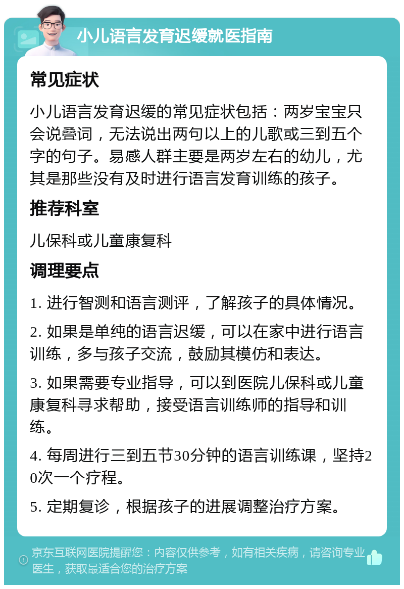 小儿语言发育迟缓就医指南 常见症状 小儿语言发育迟缓的常见症状包括：两岁宝宝只会说叠词，无法说出两句以上的儿歌或三到五个字的句子。易感人群主要是两岁左右的幼儿，尤其是那些没有及时进行语言发育训练的孩子。 推荐科室 儿保科或儿童康复科 调理要点 1. 进行智测和语言测评，了解孩子的具体情况。 2. 如果是单纯的语言迟缓，可以在家中进行语言训练，多与孩子交流，鼓励其模仿和表达。 3. 如果需要专业指导，可以到医院儿保科或儿童康复科寻求帮助，接受语言训练师的指导和训练。 4. 每周进行三到五节30分钟的语言训练课，坚持20次一个疗程。 5. 定期复诊，根据孩子的进展调整治疗方案。