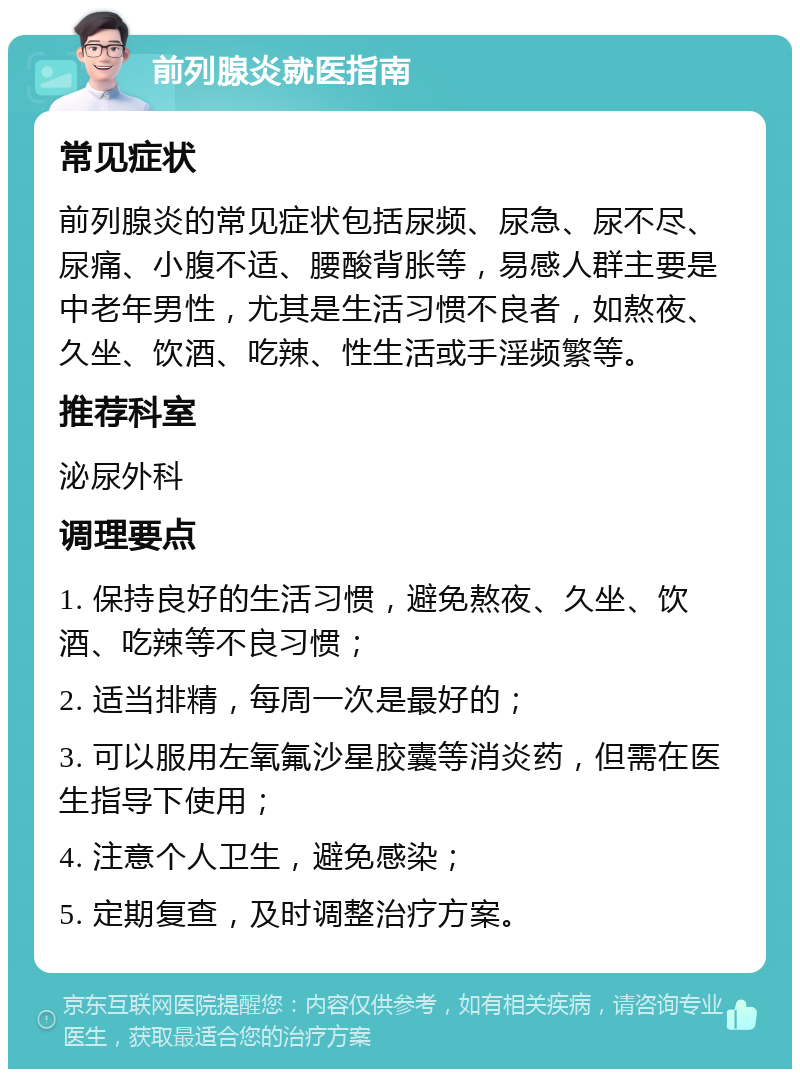 前列腺炎就医指南 常见症状 前列腺炎的常见症状包括尿频、尿急、尿不尽、尿痛、小腹不适、腰酸背胀等，易感人群主要是中老年男性，尤其是生活习惯不良者，如熬夜、久坐、饮酒、吃辣、性生活或手淫频繁等。 推荐科室 泌尿外科 调理要点 1. 保持良好的生活习惯，避免熬夜、久坐、饮酒、吃辣等不良习惯； 2. 适当排精，每周一次是最好的； 3. 可以服用左氧氟沙星胶囊等消炎药，但需在医生指导下使用； 4. 注意个人卫生，避免感染； 5. 定期复查，及时调整治疗方案。