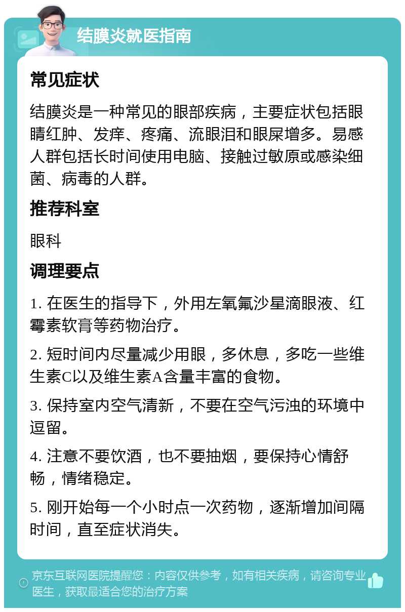 结膜炎就医指南 常见症状 结膜炎是一种常见的眼部疾病，主要症状包括眼睛红肿、发痒、疼痛、流眼泪和眼屎增多。易感人群包括长时间使用电脑、接触过敏原或感染细菌、病毒的人群。 推荐科室 眼科 调理要点 1. 在医生的指导下，外用左氧氟沙星滴眼液、红霉素软膏等药物治疗。 2. 短时间内尽量减少用眼，多休息，多吃一些维生素C以及维生素A含量丰富的食物。 3. 保持室内空气清新，不要在空气污浊的环境中逗留。 4. 注意不要饮酒，也不要抽烟，要保持心情舒畅，情绪稳定。 5. 刚开始每一个小时点一次药物，逐渐增加间隔时间，直至症状消失。