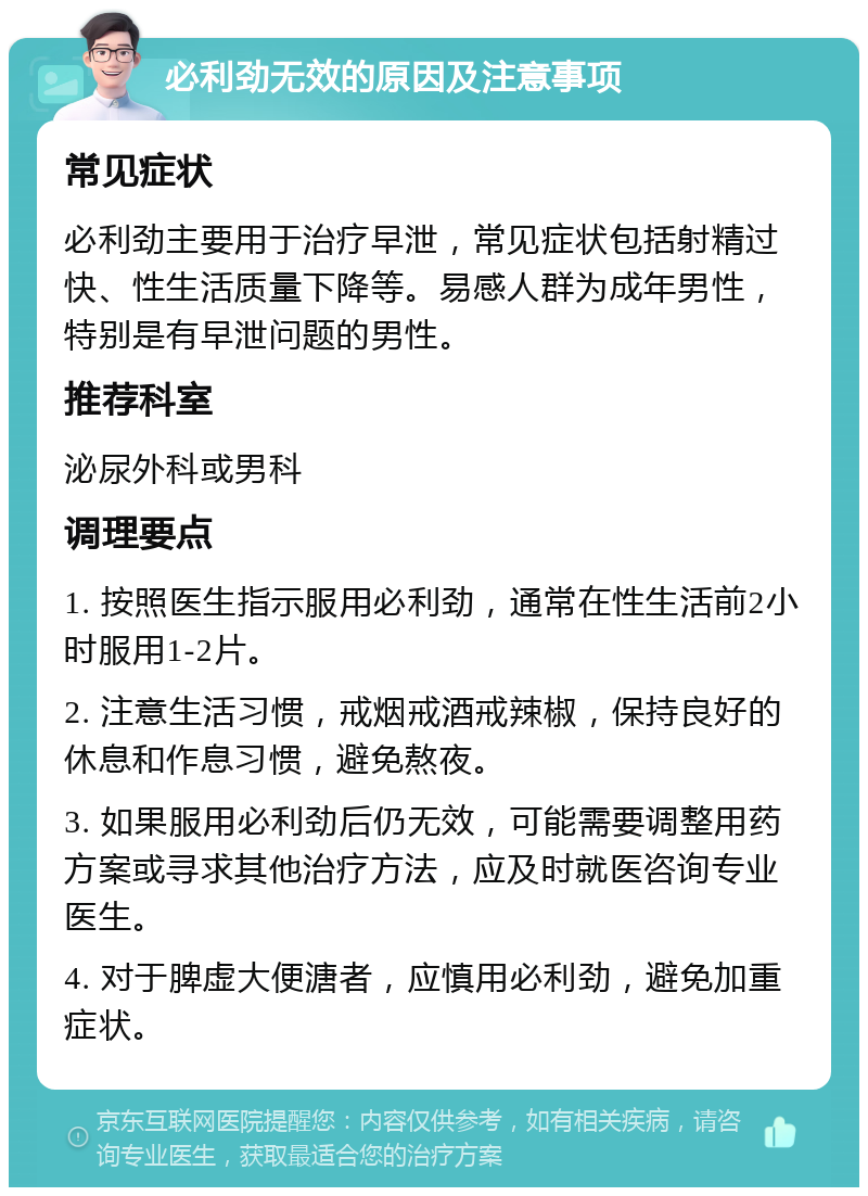 必利劲无效的原因及注意事项 常见症状 必利劲主要用于治疗早泄，常见症状包括射精过快、性生活质量下降等。易感人群为成年男性，特别是有早泄问题的男性。 推荐科室 泌尿外科或男科 调理要点 1. 按照医生指示服用必利劲，通常在性生活前2小时服用1-2片。 2. 注意生活习惯，戒烟戒酒戒辣椒，保持良好的休息和作息习惯，避免熬夜。 3. 如果服用必利劲后仍无效，可能需要调整用药方案或寻求其他治疗方法，应及时就医咨询专业医生。 4. 对于脾虚大便溏者，应慎用必利劲，避免加重症状。