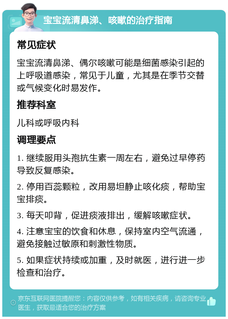 宝宝流清鼻涕、咳嗽的治疗指南 常见症状 宝宝流清鼻涕、偶尔咳嗽可能是细菌感染引起的上呼吸道感染，常见于儿童，尤其是在季节交替或气候变化时易发作。 推荐科室 儿科或呼吸内科 调理要点 1. 继续服用头孢抗生素一周左右，避免过早停药导致反复感染。 2. 停用百蕊颗粒，改用易坦静止咳化痰，帮助宝宝排痰。 3. 每天叩背，促进痰液排出，缓解咳嗽症状。 4. 注意宝宝的饮食和休息，保持室内空气流通，避免接触过敏原和刺激性物质。 5. 如果症状持续或加重，及时就医，进行进一步检查和治疗。