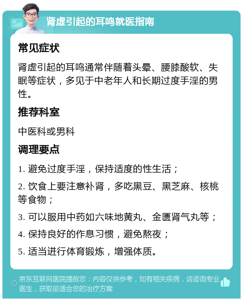 肾虚引起的耳鸣就医指南 常见症状 肾虚引起的耳鸣通常伴随着头晕、腰膝酸软、失眠等症状，多见于中老年人和长期过度手淫的男性。 推荐科室 中医科或男科 调理要点 1. 避免过度手淫，保持适度的性生活； 2. 饮食上要注意补肾，多吃黑豆、黑芝麻、核桃等食物； 3. 可以服用中药如六味地黄丸、金匮肾气丸等； 4. 保持良好的作息习惯，避免熬夜； 5. 适当进行体育锻炼，增强体质。