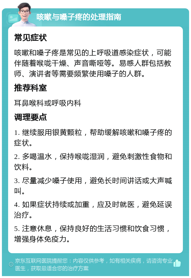 咳嗽与嗓子疼的处理指南 常见症状 咳嗽和嗓子疼是常见的上呼吸道感染症状，可能伴随着喉咙干燥、声音嘶哑等。易感人群包括教师、演讲者等需要频繁使用嗓子的人群。 推荐科室 耳鼻喉科或呼吸内科 调理要点 1. 继续服用银黄颗粒，帮助缓解咳嗽和嗓子疼的症状。 2. 多喝温水，保持喉咙湿润，避免刺激性食物和饮料。 3. 尽量减少嗓子使用，避免长时间讲话或大声喊叫。 4. 如果症状持续或加重，应及时就医，避免延误治疗。 5. 注意休息，保持良好的生活习惯和饮食习惯，增强身体免疫力。