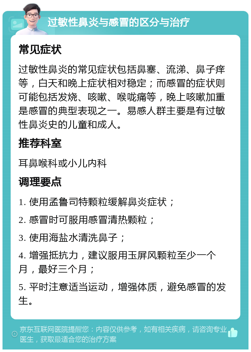 过敏性鼻炎与感冒的区分与治疗 常见症状 过敏性鼻炎的常见症状包括鼻塞、流涕、鼻子痒等，白天和晚上症状相对稳定；而感冒的症状则可能包括发烧、咳嗽、喉咙痛等，晚上咳嗽加重是感冒的典型表现之一。易感人群主要是有过敏性鼻炎史的儿童和成人。 推荐科室 耳鼻喉科或小儿内科 调理要点 1. 使用孟鲁司特颗粒缓解鼻炎症状； 2. 感冒时可服用感冒清热颗粒； 3. 使用海盐水清洗鼻子； 4. 增强抵抗力，建议服用玉屏风颗粒至少一个月，最好三个月； 5. 平时注意适当运动，增强体质，避免感冒的发生。