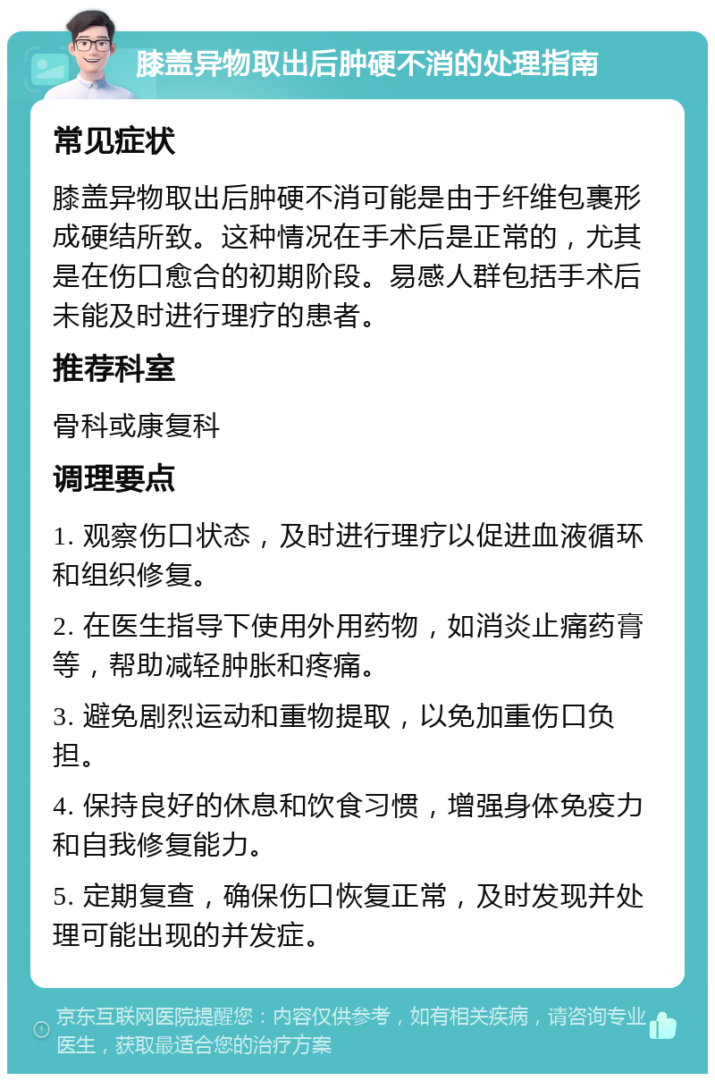 膝盖异物取出后肿硬不消的处理指南 常见症状 膝盖异物取出后肿硬不消可能是由于纤维包裹形成硬结所致。这种情况在手术后是正常的，尤其是在伤口愈合的初期阶段。易感人群包括手术后未能及时进行理疗的患者。 推荐科室 骨科或康复科 调理要点 1. 观察伤口状态，及时进行理疗以促进血液循环和组织修复。 2. 在医生指导下使用外用药物，如消炎止痛药膏等，帮助减轻肿胀和疼痛。 3. 避免剧烈运动和重物提取，以免加重伤口负担。 4. 保持良好的休息和饮食习惯，增强身体免疫力和自我修复能力。 5. 定期复查，确保伤口恢复正常，及时发现并处理可能出现的并发症。