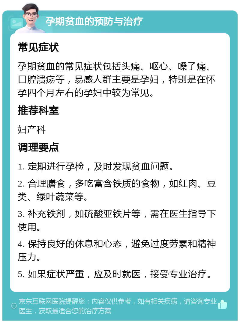 孕期贫血的预防与治疗 常见症状 孕期贫血的常见症状包括头痛、呕心、嗓子痛、口腔溃疡等，易感人群主要是孕妇，特别是在怀孕四个月左右的孕妇中较为常见。 推荐科室 妇产科 调理要点 1. 定期进行孕检，及时发现贫血问题。 2. 合理膳食，多吃富含铁质的食物，如红肉、豆类、绿叶蔬菜等。 3. 补充铁剂，如硫酸亚铁片等，需在医生指导下使用。 4. 保持良好的休息和心态，避免过度劳累和精神压力。 5. 如果症状严重，应及时就医，接受专业治疗。