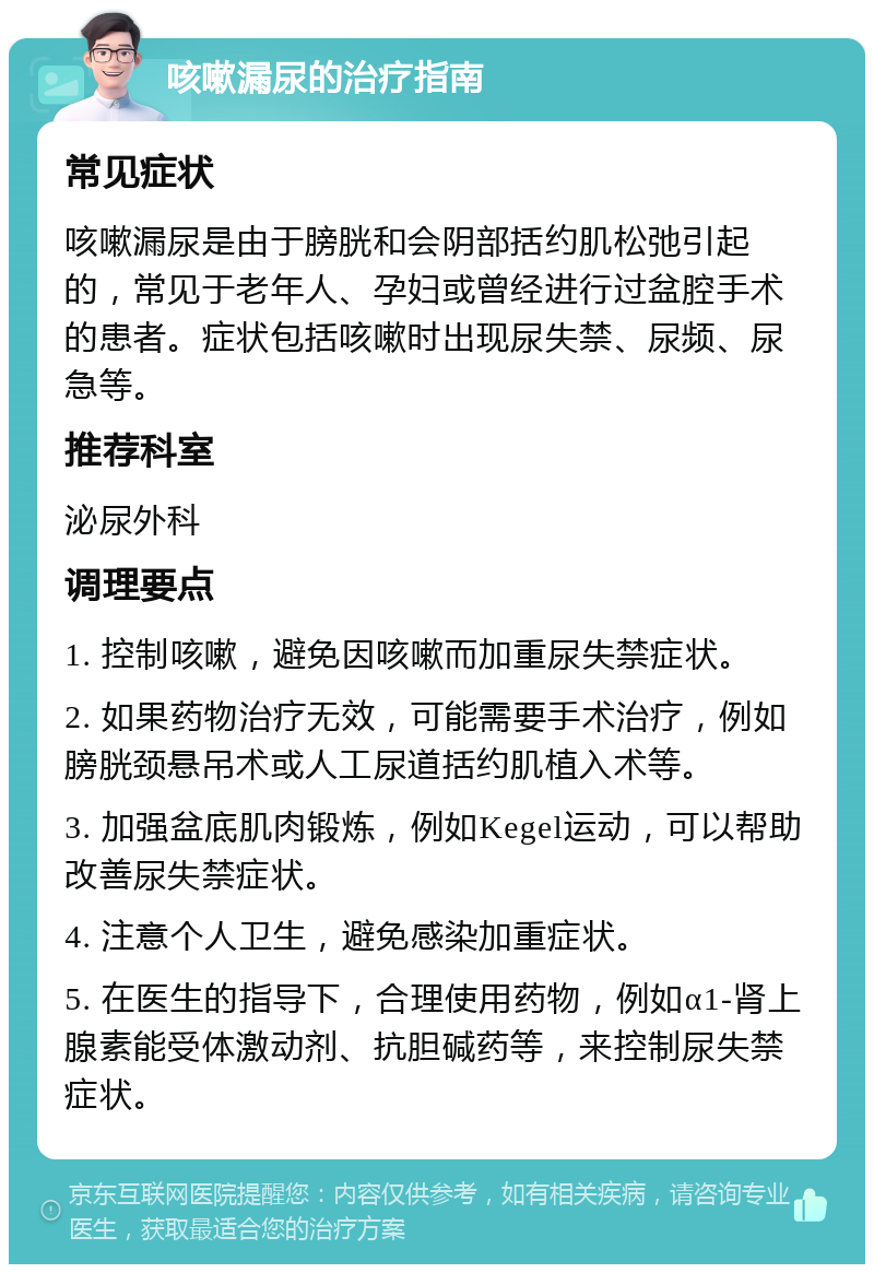 咳嗽漏尿的治疗指南 常见症状 咳嗽漏尿是由于膀胱和会阴部括约肌松弛引起的，常见于老年人、孕妇或曾经进行过盆腔手术的患者。症状包括咳嗽时出现尿失禁、尿频、尿急等。 推荐科室 泌尿外科 调理要点 1. 控制咳嗽，避免因咳嗽而加重尿失禁症状。 2. 如果药物治疗无效，可能需要手术治疗，例如膀胱颈悬吊术或人工尿道括约肌植入术等。 3. 加强盆底肌肉锻炼，例如Kegel运动，可以帮助改善尿失禁症状。 4. 注意个人卫生，避免感染加重症状。 5. 在医生的指导下，合理使用药物，例如α1-肾上腺素能受体激动剂、抗胆碱药等，来控制尿失禁症状。