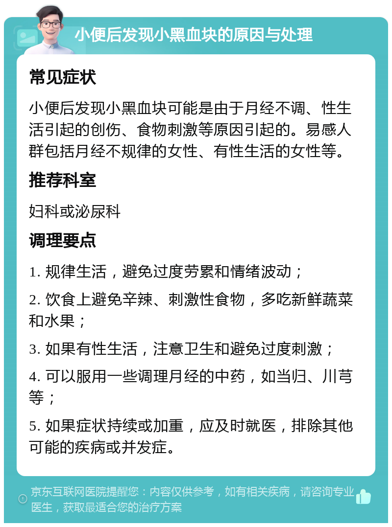 小便后发现小黑血块的原因与处理 常见症状 小便后发现小黑血块可能是由于月经不调、性生活引起的创伤、食物刺激等原因引起的。易感人群包括月经不规律的女性、有性生活的女性等。 推荐科室 妇科或泌尿科 调理要点 1. 规律生活，避免过度劳累和情绪波动； 2. 饮食上避免辛辣、刺激性食物，多吃新鲜蔬菜和水果； 3. 如果有性生活，注意卫生和避免过度刺激； 4. 可以服用一些调理月经的中药，如当归、川芎等； 5. 如果症状持续或加重，应及时就医，排除其他可能的疾病或并发症。