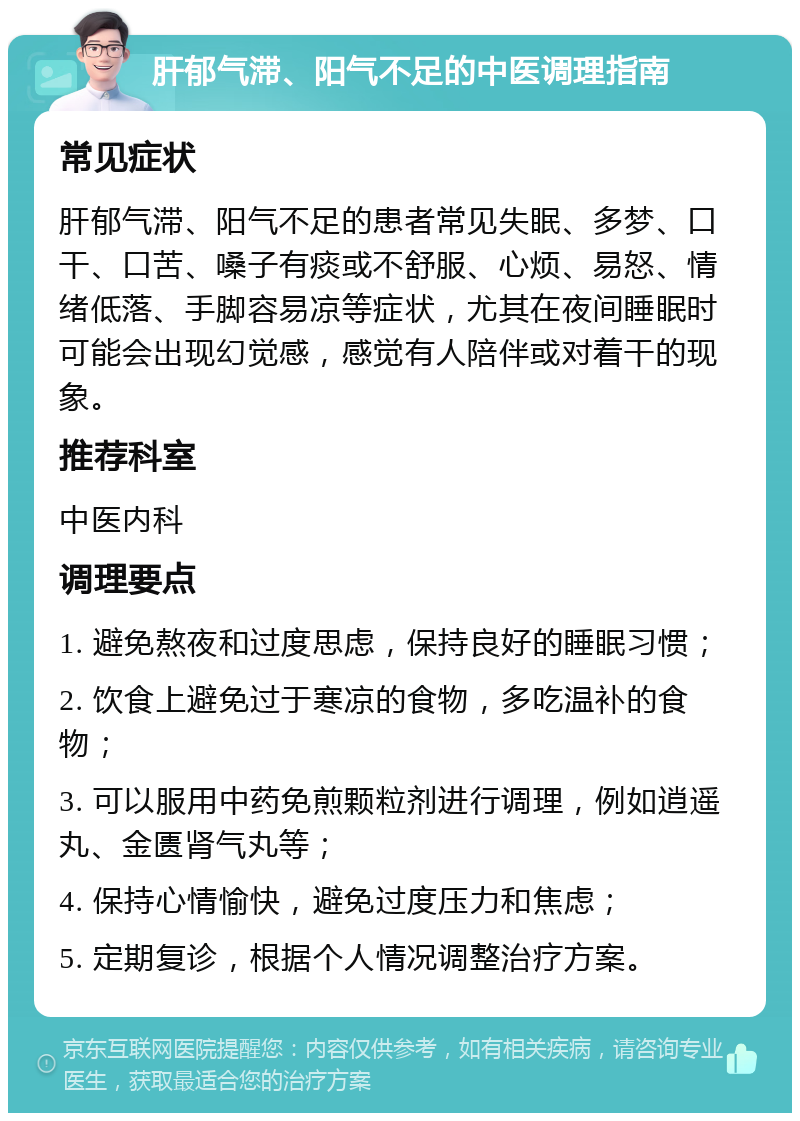 肝郁气滞、阳气不足的中医调理指南 常见症状 肝郁气滞、阳气不足的患者常见失眠、多梦、口干、口苦、嗓子有痰或不舒服、心烦、易怒、情绪低落、手脚容易凉等症状，尤其在夜间睡眠时可能会出现幻觉感，感觉有人陪伴或对着干的现象。 推荐科室 中医内科 调理要点 1. 避免熬夜和过度思虑，保持良好的睡眠习惯； 2. 饮食上避免过于寒凉的食物，多吃温补的食物； 3. 可以服用中药免煎颗粒剂进行调理，例如逍遥丸、金匮肾气丸等； 4. 保持心情愉快，避免过度压力和焦虑； 5. 定期复诊，根据个人情况调整治疗方案。