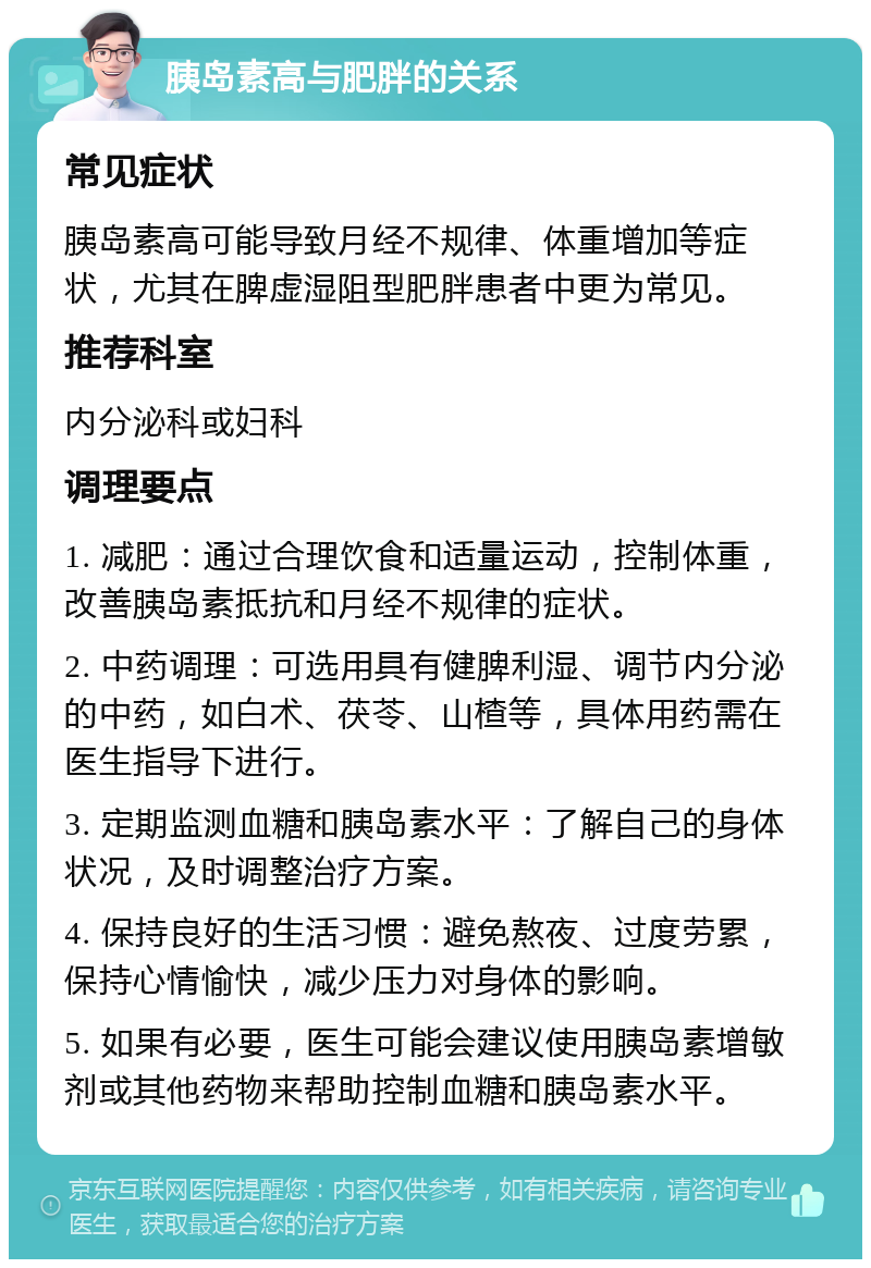 胰岛素高与肥胖的关系 常见症状 胰岛素高可能导致月经不规律、体重增加等症状，尤其在脾虚湿阻型肥胖患者中更为常见。 推荐科室 内分泌科或妇科 调理要点 1. 减肥：通过合理饮食和适量运动，控制体重，改善胰岛素抵抗和月经不规律的症状。 2. 中药调理：可选用具有健脾利湿、调节内分泌的中药，如白术、茯苓、山楂等，具体用药需在医生指导下进行。 3. 定期监测血糖和胰岛素水平：了解自己的身体状况，及时调整治疗方案。 4. 保持良好的生活习惯：避免熬夜、过度劳累，保持心情愉快，减少压力对身体的影响。 5. 如果有必要，医生可能会建议使用胰岛素增敏剂或其他药物来帮助控制血糖和胰岛素水平。