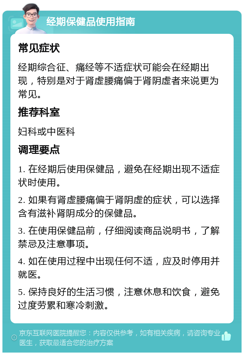 经期保健品使用指南 常见症状 经期综合征、痛经等不适症状可能会在经期出现，特别是对于肾虚腰痛偏于肾阴虚者来说更为常见。 推荐科室 妇科或中医科 调理要点 1. 在经期后使用保健品，避免在经期出现不适症状时使用。 2. 如果有肾虚腰痛偏于肾阴虚的症状，可以选择含有滋补肾阴成分的保健品。 3. 在使用保健品前，仔细阅读商品说明书，了解禁忌及注意事项。 4. 如在使用过程中出现任何不适，应及时停用并就医。 5. 保持良好的生活习惯，注意休息和饮食，避免过度劳累和寒冷刺激。