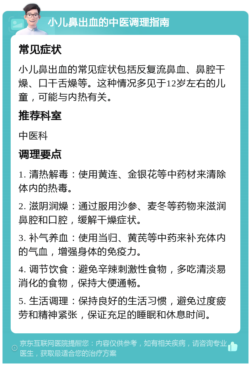 小儿鼻出血的中医调理指南 常见症状 小儿鼻出血的常见症状包括反复流鼻血、鼻腔干燥、口干舌燥等。这种情况多见于12岁左右的儿童，可能与内热有关。 推荐科室 中医科 调理要点 1. 清热解毒：使用黄连、金银花等中药材来清除体内的热毒。 2. 滋阴润燥：通过服用沙参、麦冬等药物来滋润鼻腔和口腔，缓解干燥症状。 3. 补气养血：使用当归、黄芪等中药来补充体内的气血，增强身体的免疫力。 4. 调节饮食：避免辛辣刺激性食物，多吃清淡易消化的食物，保持大便通畅。 5. 生活调理：保持良好的生活习惯，避免过度疲劳和精神紧张，保证充足的睡眠和休息时间。