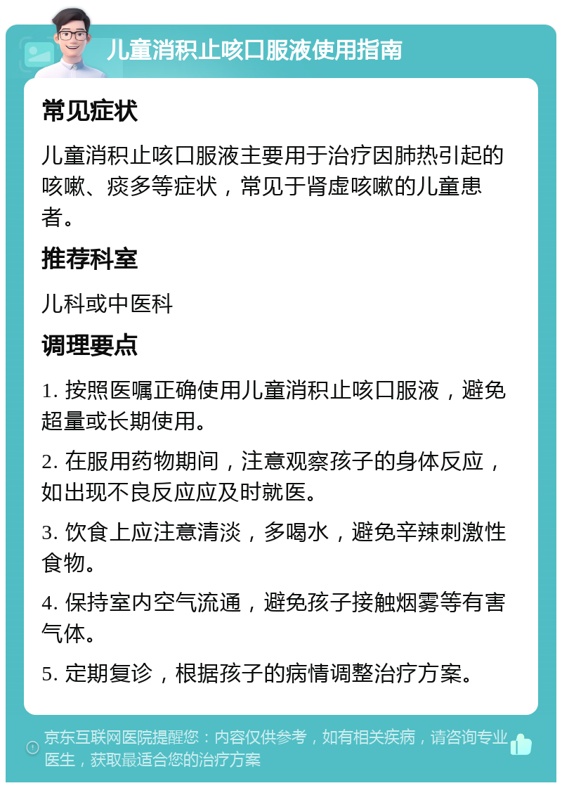 儿童消积止咳口服液使用指南 常见症状 儿童消积止咳口服液主要用于治疗因肺热引起的咳嗽、痰多等症状，常见于肾虚咳嗽的儿童患者。 推荐科室 儿科或中医科 调理要点 1. 按照医嘱正确使用儿童消积止咳口服液，避免超量或长期使用。 2. 在服用药物期间，注意观察孩子的身体反应，如出现不良反应应及时就医。 3. 饮食上应注意清淡，多喝水，避免辛辣刺激性食物。 4. 保持室内空气流通，避免孩子接触烟雾等有害气体。 5. 定期复诊，根据孩子的病情调整治疗方案。