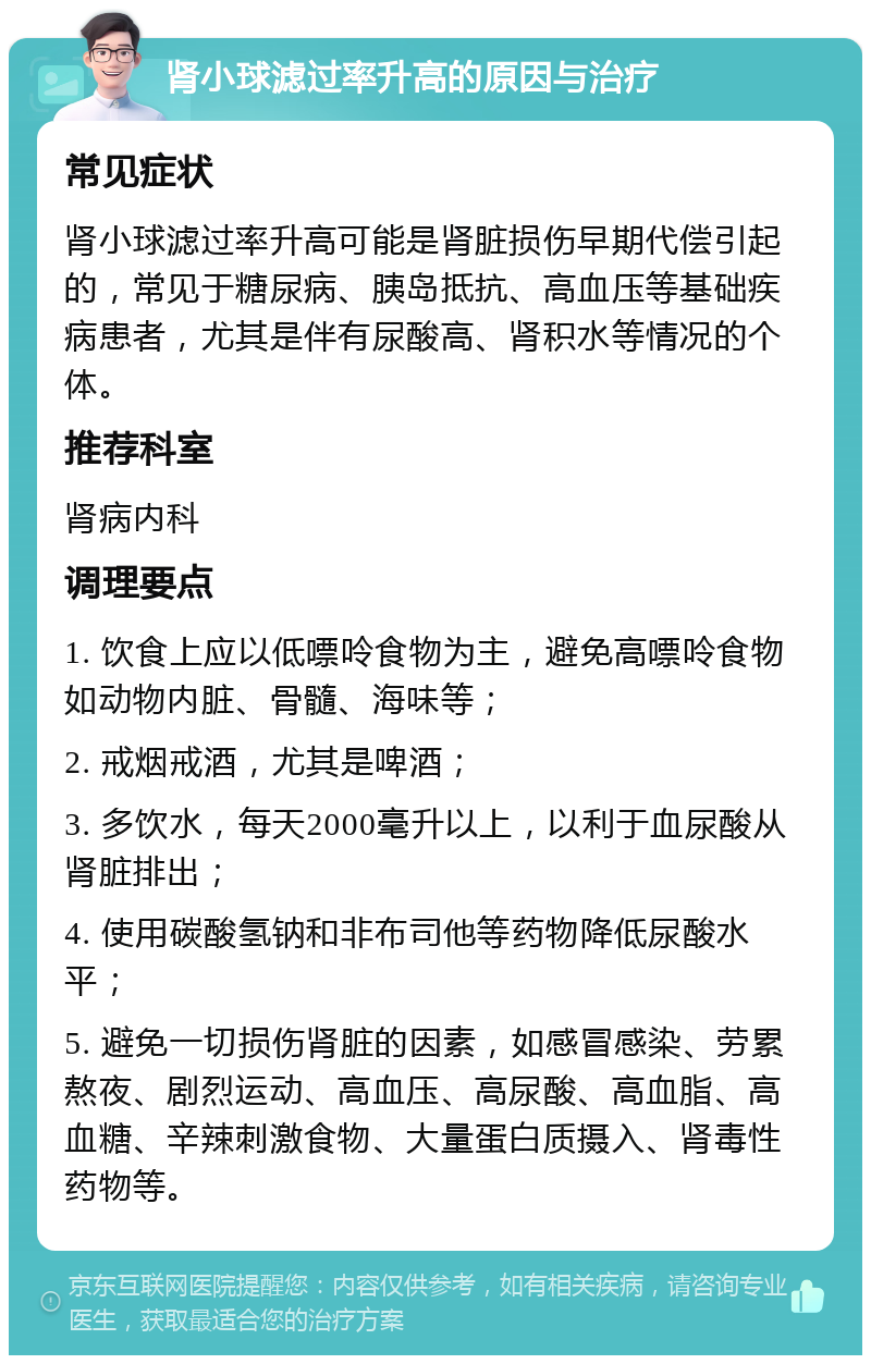 肾小球滤过率升高的原因与治疗 常见症状 肾小球滤过率升高可能是肾脏损伤早期代偿引起的，常见于糖尿病、胰岛抵抗、高血压等基础疾病患者，尤其是伴有尿酸高、肾积水等情况的个体。 推荐科室 肾病内科 调理要点 1. 饮食上应以低嘌呤食物为主，避免高嘌呤食物如动物内脏、骨髓、海味等； 2. 戒烟戒酒，尤其是啤酒； 3. 多饮水，每天2000毫升以上，以利于血尿酸从肾脏排出； 4. 使用碳酸氢钠和非布司他等药物降低尿酸水平； 5. 避免一切损伤肾脏的因素，如感冒感染、劳累熬夜、剧烈运动、高血压、高尿酸、高血脂、高血糖、辛辣刺激食物、大量蛋白质摄入、肾毒性药物等。