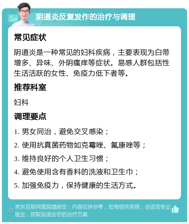 阴道炎反复发作的治疗与调理 常见症状 阴道炎是一种常见的妇科疾病，主要表现为白带增多、异味、外阴瘙痒等症状。易感人群包括性生活活跃的女性、免疫力低下者等。 推荐科室 妇科 调理要点 1. 男女同治，避免交叉感染； 2. 使用抗真菌药物如克霉唑、氟康唑等； 3. 维持良好的个人卫生习惯； 4. 避免使用含有香料的洗液和卫生巾； 5. 加强免疫力，保持健康的生活方式。