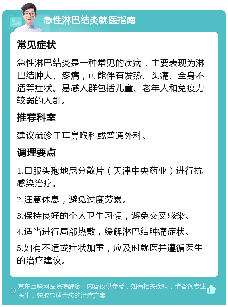 急性淋巴结炎就医指南 常见症状 急性淋巴结炎是一种常见的疾病，主要表现为淋巴结肿大、疼痛，可能伴有发热、头痛、全身不适等症状。易感人群包括儿童、老年人和免疫力较弱的人群。 推荐科室 建议就诊于耳鼻喉科或普通外科。 调理要点 1.口服头孢地尼分散片（天津中央药业）进行抗感染治疗。 2.注意休息，避免过度劳累。 3.保持良好的个人卫生习惯，避免交叉感染。 4.适当进行局部热敷，缓解淋巴结肿痛症状。 5.如有不适或症状加重，应及时就医并遵循医生的治疗建议。