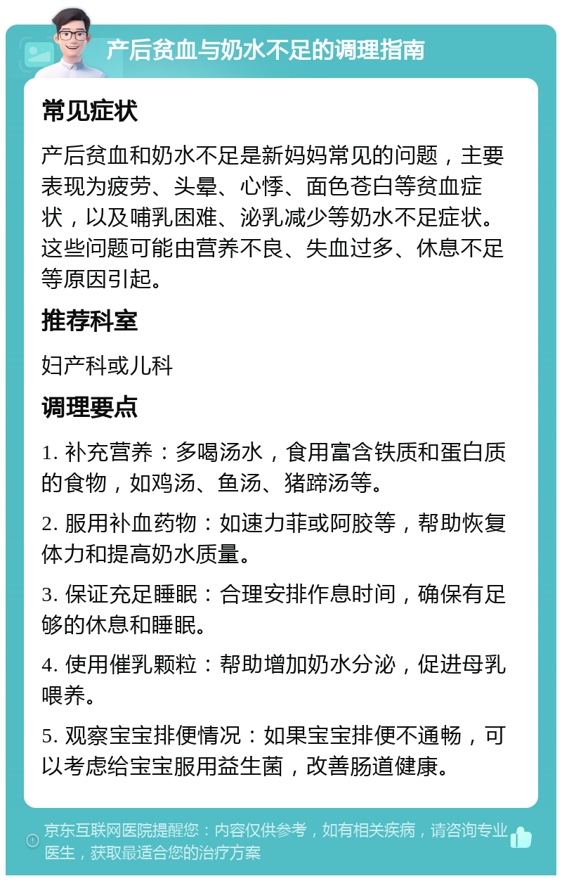 产后贫血与奶水不足的调理指南 常见症状 产后贫血和奶水不足是新妈妈常见的问题，主要表现为疲劳、头晕、心悸、面色苍白等贫血症状，以及哺乳困难、泌乳减少等奶水不足症状。这些问题可能由营养不良、失血过多、休息不足等原因引起。 推荐科室 妇产科或儿科 调理要点 1. 补充营养：多喝汤水，食用富含铁质和蛋白质的食物，如鸡汤、鱼汤、猪蹄汤等。 2. 服用补血药物：如速力菲或阿胶等，帮助恢复体力和提高奶水质量。 3. 保证充足睡眠：合理安排作息时间，确保有足够的休息和睡眠。 4. 使用催乳颗粒：帮助增加奶水分泌，促进母乳喂养。 5. 观察宝宝排便情况：如果宝宝排便不通畅，可以考虑给宝宝服用益生菌，改善肠道健康。