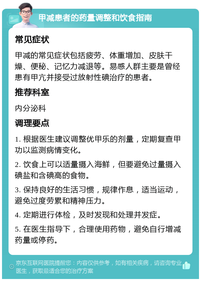 甲减患者的药量调整和饮食指南 常见症状 甲减的常见症状包括疲劳、体重增加、皮肤干燥、便秘、记忆力减退等。易感人群主要是曾经患有甲亢并接受过放射性碘治疗的患者。 推荐科室 内分泌科 调理要点 1. 根据医生建议调整优甲乐的剂量，定期复查甲功以监测病情变化。 2. 饮食上可以适量摄入海鲜，但要避免过量摄入碘盐和含碘高的食物。 3. 保持良好的生活习惯，规律作息，适当运动，避免过度劳累和精神压力。 4. 定期进行体检，及时发现和处理并发症。 5. 在医生指导下，合理使用药物，避免自行增减药量或停药。