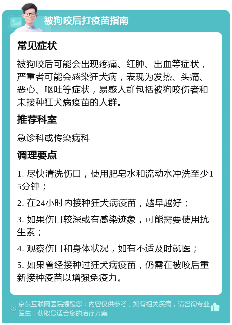 被狗咬后打疫苗指南 常见症状 被狗咬后可能会出现疼痛、红肿、出血等症状，严重者可能会感染狂犬病，表现为发热、头痛、恶心、呕吐等症状，易感人群包括被狗咬伤者和未接种狂犬病疫苗的人群。 推荐科室 急诊科或传染病科 调理要点 1. 尽快清洗伤口，使用肥皂水和流动水冲洗至少15分钟； 2. 在24小时内接种狂犬病疫苗，越早越好； 3. 如果伤口较深或有感染迹象，可能需要使用抗生素； 4. 观察伤口和身体状况，如有不适及时就医； 5. 如果曾经接种过狂犬病疫苗，仍需在被咬后重新接种疫苗以增强免疫力。