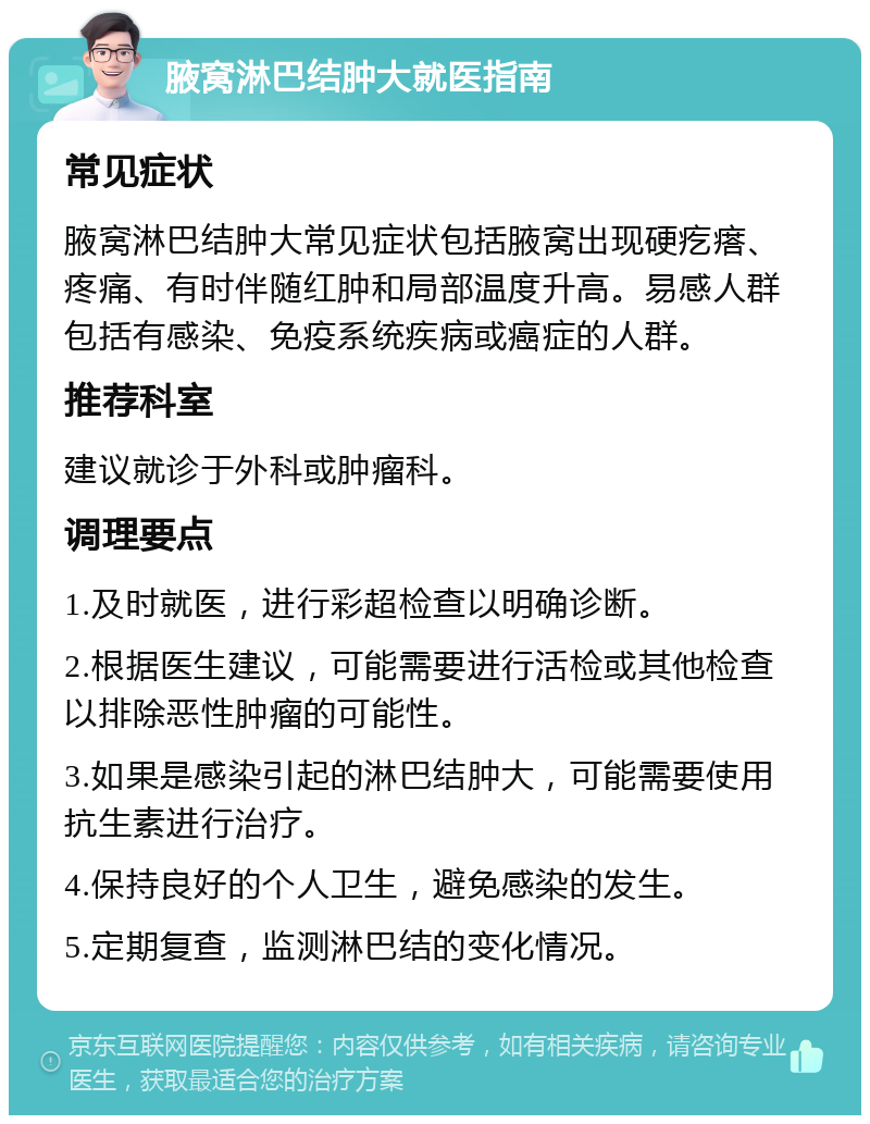 腋窝淋巴结肿大就医指南 常见症状 腋窝淋巴结肿大常见症状包括腋窝出现硬疙瘩、疼痛、有时伴随红肿和局部温度升高。易感人群包括有感染、免疫系统疾病或癌症的人群。 推荐科室 建议就诊于外科或肿瘤科。 调理要点 1.及时就医，进行彩超检查以明确诊断。 2.根据医生建议，可能需要进行活检或其他检查以排除恶性肿瘤的可能性。 3.如果是感染引起的淋巴结肿大，可能需要使用抗生素进行治疗。 4.保持良好的个人卫生，避免感染的发生。 5.定期复查，监测淋巴结的变化情况。