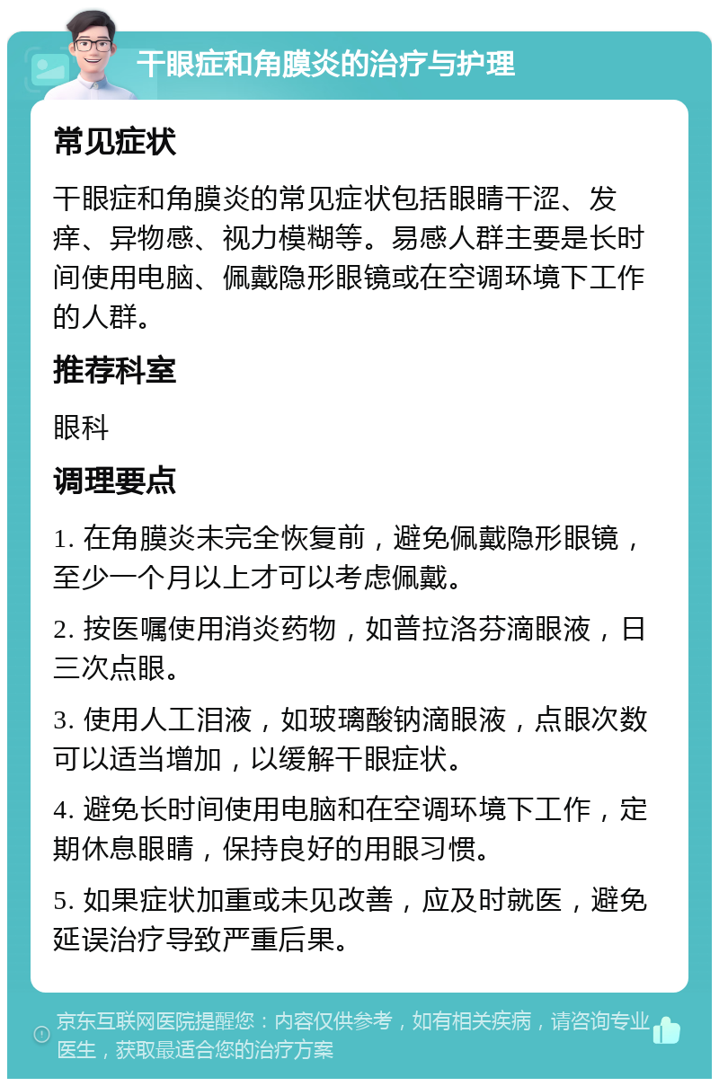 干眼症和角膜炎的治疗与护理 常见症状 干眼症和角膜炎的常见症状包括眼睛干涩、发痒、异物感、视力模糊等。易感人群主要是长时间使用电脑、佩戴隐形眼镜或在空调环境下工作的人群。 推荐科室 眼科 调理要点 1. 在角膜炎未完全恢复前，避免佩戴隐形眼镜，至少一个月以上才可以考虑佩戴。 2. 按医嘱使用消炎药物，如普拉洛芬滴眼液，日三次点眼。 3. 使用人工泪液，如玻璃酸钠滴眼液，点眼次数可以适当增加，以缓解干眼症状。 4. 避免长时间使用电脑和在空调环境下工作，定期休息眼睛，保持良好的用眼习惯。 5. 如果症状加重或未见改善，应及时就医，避免延误治疗导致严重后果。