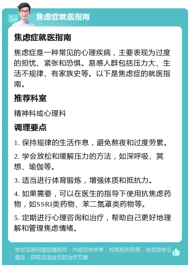 焦虑症就医指南 焦虑症就医指南 焦虑症是一种常见的心理疾病，主要表现为过度的担忧、紧张和恐惧。易感人群包括压力大、生活不规律、有家族史等。以下是焦虑症的就医指南。 推荐科室 精神科或心理科 调理要点 1. 保持规律的生活作息，避免熬夜和过度劳累。 2. 学会放松和缓解压力的方法，如深呼吸、冥想、瑜伽等。 3. 适当进行体育锻炼，增强体质和抵抗力。 4. 如果需要，可以在医生的指导下使用抗焦虑药物，如SSRI类药物、苯二氮䓬类药物等。 5. 定期进行心理咨询和治疗，帮助自己更好地理解和管理焦虑情绪。