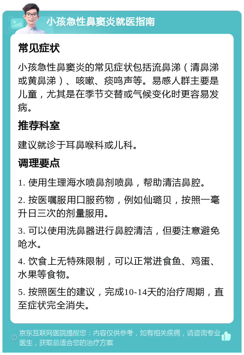 小孩急性鼻窦炎就医指南 常见症状 小孩急性鼻窦炎的常见症状包括流鼻涕（清鼻涕或黄鼻涕）、咳嗽、痰鸣声等。易感人群主要是儿童，尤其是在季节交替或气候变化时更容易发病。 推荐科室 建议就诊于耳鼻喉科或儿科。 调理要点 1. 使用生理海水喷鼻剂喷鼻，帮助清洁鼻腔。 2. 按医嘱服用口服药物，例如仙璐贝，按照一毫升日三次的剂量服用。 3. 可以使用洗鼻器进行鼻腔清洁，但要注意避免呛水。 4. 饮食上无特殊限制，可以正常进食鱼、鸡蛋、水果等食物。 5. 按照医生的建议，完成10-14天的治疗周期，直至症状完全消失。