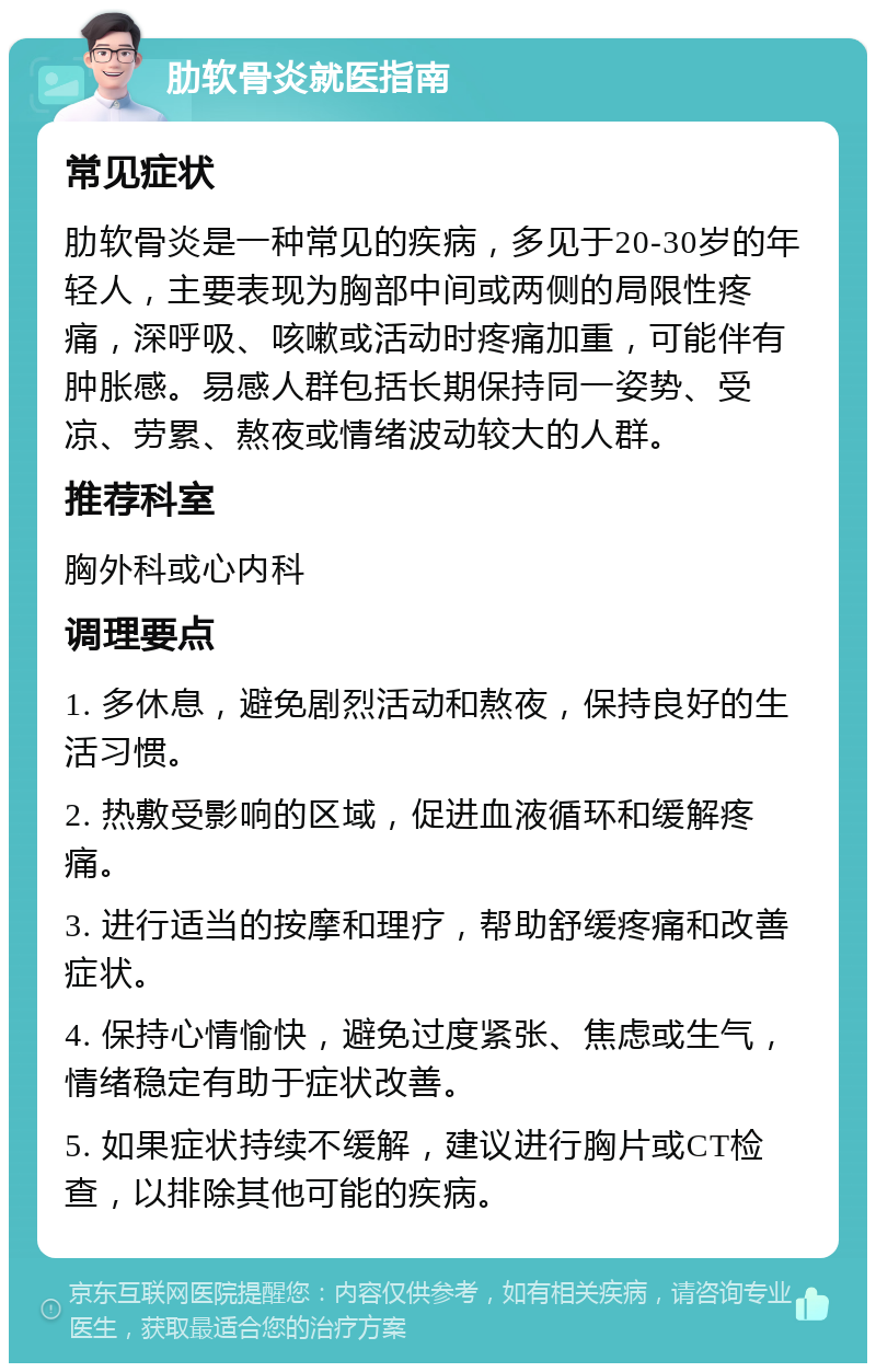 肋软骨炎就医指南 常见症状 肋软骨炎是一种常见的疾病，多见于20-30岁的年轻人，主要表现为胸部中间或两侧的局限性疼痛，深呼吸、咳嗽或活动时疼痛加重，可能伴有肿胀感。易感人群包括长期保持同一姿势、受凉、劳累、熬夜或情绪波动较大的人群。 推荐科室 胸外科或心内科 调理要点 1. 多休息，避免剧烈活动和熬夜，保持良好的生活习惯。 2. 热敷受影响的区域，促进血液循环和缓解疼痛。 3. 进行适当的按摩和理疗，帮助舒缓疼痛和改善症状。 4. 保持心情愉快，避免过度紧张、焦虑或生气，情绪稳定有助于症状改善。 5. 如果症状持续不缓解，建议进行胸片或CT检查，以排除其他可能的疾病。