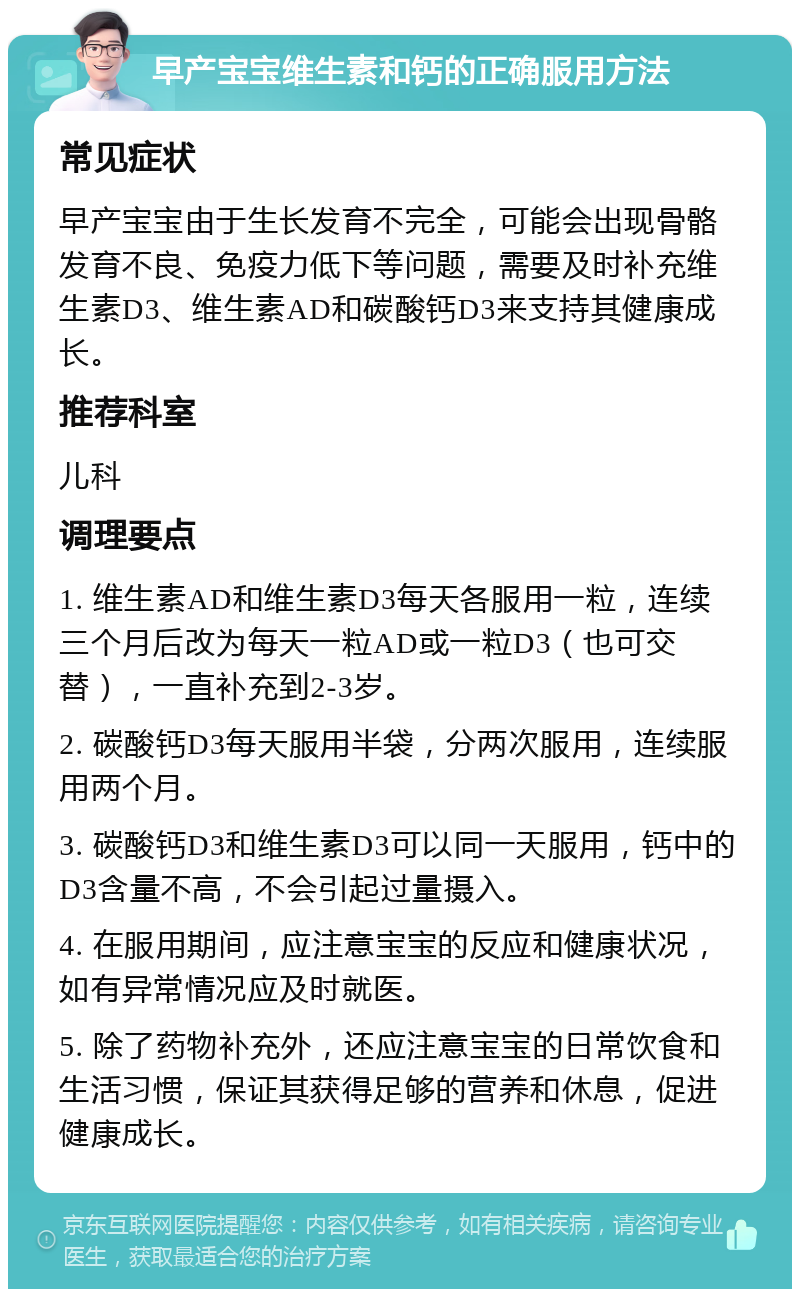 早产宝宝维生素和钙的正确服用方法 常见症状 早产宝宝由于生长发育不完全，可能会出现骨骼发育不良、免疫力低下等问题，需要及时补充维生素D3、维生素AD和碳酸钙D3来支持其健康成长。 推荐科室 儿科 调理要点 1. 维生素AD和维生素D3每天各服用一粒，连续三个月后改为每天一粒AD或一粒D3（也可交替），一直补充到2-3岁。 2. 碳酸钙D3每天服用半袋，分两次服用，连续服用两个月。 3. 碳酸钙D3和维生素D3可以同一天服用，钙中的D3含量不高，不会引起过量摄入。 4. 在服用期间，应注意宝宝的反应和健康状况，如有异常情况应及时就医。 5. 除了药物补充外，还应注意宝宝的日常饮食和生活习惯，保证其获得足够的营养和休息，促进健康成长。