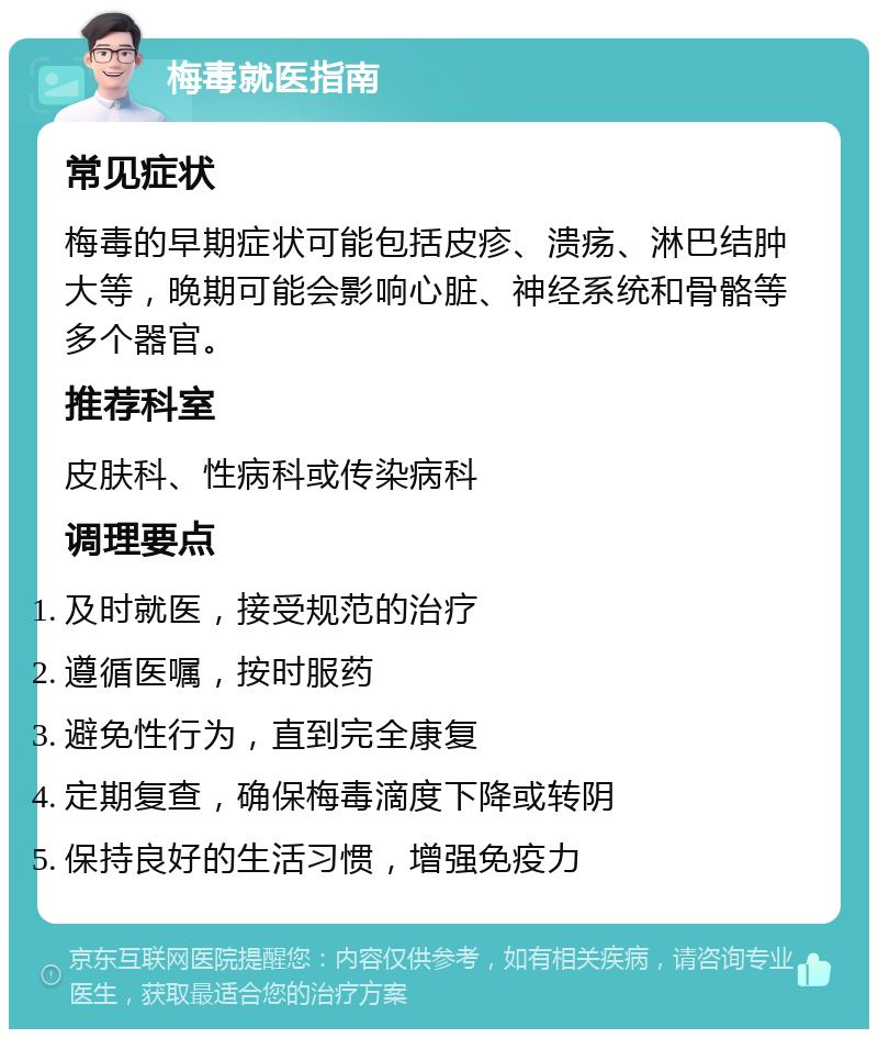 梅毒就医指南 常见症状 梅毒的早期症状可能包括皮疹、溃疡、淋巴结肿大等，晚期可能会影响心脏、神经系统和骨骼等多个器官。 推荐科室 皮肤科、性病科或传染病科 调理要点 及时就医，接受规范的治疗 遵循医嘱，按时服药 避免性行为，直到完全康复 定期复查，确保梅毒滴度下降或转阴 保持良好的生活习惯，增强免疫力