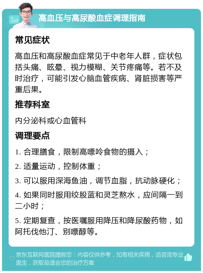 高血压与高尿酸血症调理指南 常见症状 高血压和高尿酸血症常见于中老年人群，症状包括头痛、眩晕、视力模糊、关节疼痛等。若不及时治疗，可能引发心脑血管疾病、肾脏损害等严重后果。 推荐科室 内分泌科或心血管科 调理要点 1. 合理膳食，限制高嘌呤食物的摄入； 2. 适量运动，控制体重； 3. 可以服用深海鱼油，调节血脂，抗动脉硬化； 4. 如果同时服用绞股蓝和灵芝熬水，应间隔一到二小时； 5. 定期复查，按医嘱服用降压和降尿酸药物，如阿托伐他汀、别嘌醇等。