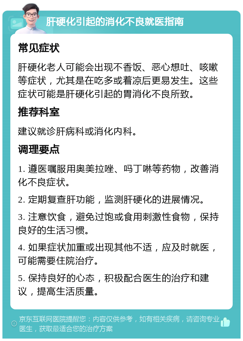 肝硬化引起的消化不良就医指南 常见症状 肝硬化老人可能会出现不香饭、恶心想吐、咳嗽等症状，尤其是在吃多或着凉后更易发生。这些症状可能是肝硬化引起的胃消化不良所致。 推荐科室 建议就诊肝病科或消化内科。 调理要点 1. 遵医嘱服用奥美拉唑、吗丁啉等药物，改善消化不良症状。 2. 定期复查肝功能，监测肝硬化的进展情况。 3. 注意饮食，避免过饱或食用刺激性食物，保持良好的生活习惯。 4. 如果症状加重或出现其他不适，应及时就医，可能需要住院治疗。 5. 保持良好的心态，积极配合医生的治疗和建议，提高生活质量。