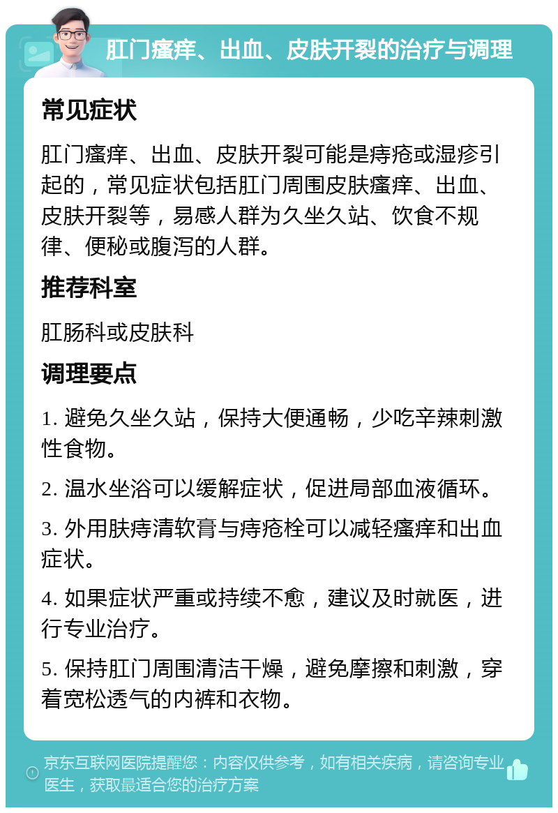 肛门瘙痒、出血、皮肤开裂的治疗与调理 常见症状 肛门瘙痒、出血、皮肤开裂可能是痔疮或湿疹引起的，常见症状包括肛门周围皮肤瘙痒、出血、皮肤开裂等，易感人群为久坐久站、饮食不规律、便秘或腹泻的人群。 推荐科室 肛肠科或皮肤科 调理要点 1. 避免久坐久站，保持大便通畅，少吃辛辣刺激性食物。 2. 温水坐浴可以缓解症状，促进局部血液循环。 3. 外用肤痔清软膏与痔疮栓可以减轻瘙痒和出血症状。 4. 如果症状严重或持续不愈，建议及时就医，进行专业治疗。 5. 保持肛门周围清洁干燥，避免摩擦和刺激，穿着宽松透气的内裤和衣物。