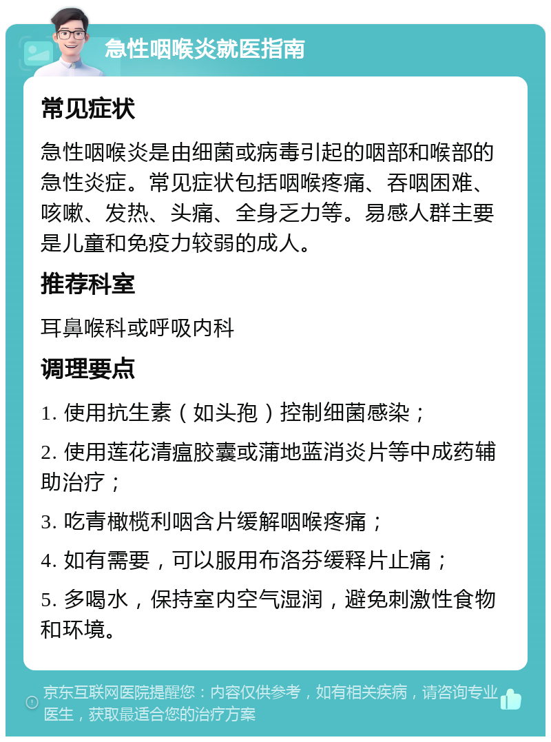 急性咽喉炎就医指南 常见症状 急性咽喉炎是由细菌或病毒引起的咽部和喉部的急性炎症。常见症状包括咽喉疼痛、吞咽困难、咳嗽、发热、头痛、全身乏力等。易感人群主要是儿童和免疫力较弱的成人。 推荐科室 耳鼻喉科或呼吸内科 调理要点 1. 使用抗生素（如头孢）控制细菌感染； 2. 使用莲花清瘟胶囊或蒲地蓝消炎片等中成药辅助治疗； 3. 吃青橄榄利咽含片缓解咽喉疼痛； 4. 如有需要，可以服用布洛芬缓释片止痛； 5. 多喝水，保持室内空气湿润，避免刺激性食物和环境。