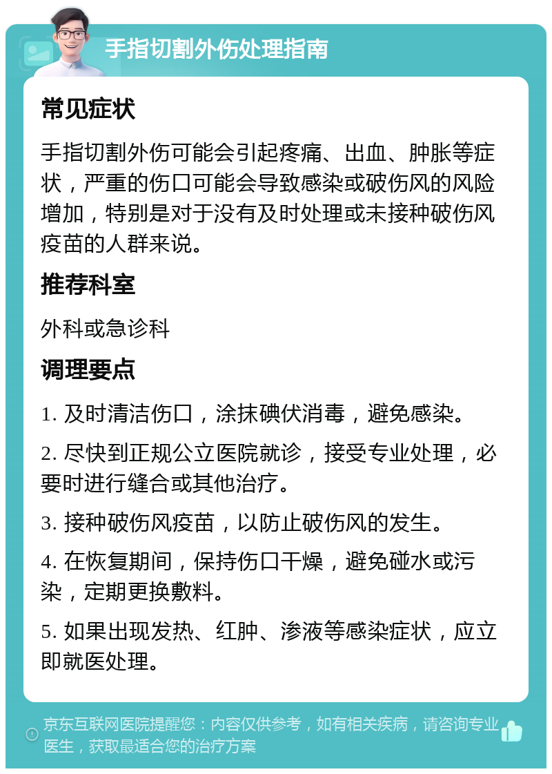 手指切割外伤处理指南 常见症状 手指切割外伤可能会引起疼痛、出血、肿胀等症状，严重的伤口可能会导致感染或破伤风的风险增加，特别是对于没有及时处理或未接种破伤风疫苗的人群来说。 推荐科室 外科或急诊科 调理要点 1. 及时清洁伤口，涂抹碘伏消毒，避免感染。 2. 尽快到正规公立医院就诊，接受专业处理，必要时进行缝合或其他治疗。 3. 接种破伤风疫苗，以防止破伤风的发生。 4. 在恢复期间，保持伤口干燥，避免碰水或污染，定期更换敷料。 5. 如果出现发热、红肿、渗液等感染症状，应立即就医处理。