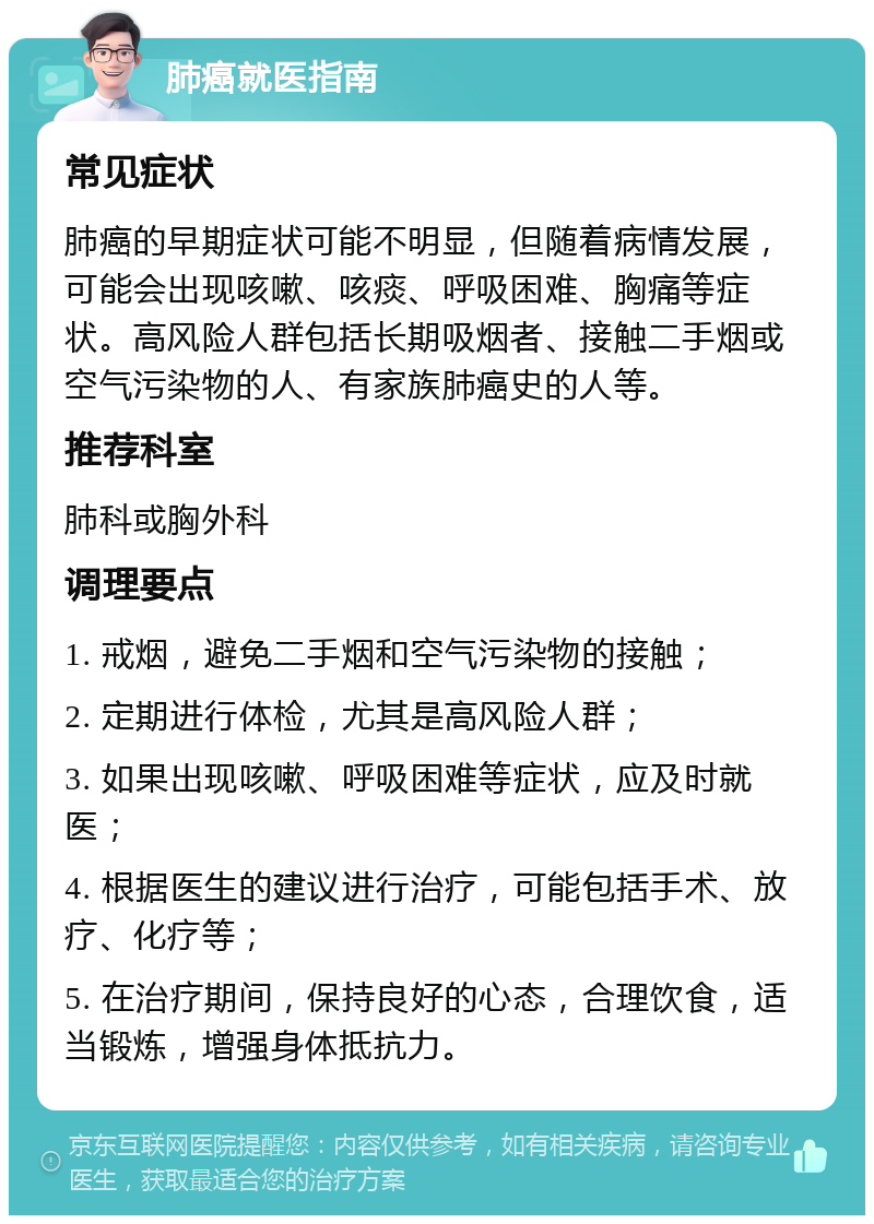 肺癌就医指南 常见症状 肺癌的早期症状可能不明显，但随着病情发展，可能会出现咳嗽、咳痰、呼吸困难、胸痛等症状。高风险人群包括长期吸烟者、接触二手烟或空气污染物的人、有家族肺癌史的人等。 推荐科室 肺科或胸外科 调理要点 1. 戒烟，避免二手烟和空气污染物的接触； 2. 定期进行体检，尤其是高风险人群； 3. 如果出现咳嗽、呼吸困难等症状，应及时就医； 4. 根据医生的建议进行治疗，可能包括手术、放疗、化疗等； 5. 在治疗期间，保持良好的心态，合理饮食，适当锻炼，增强身体抵抗力。