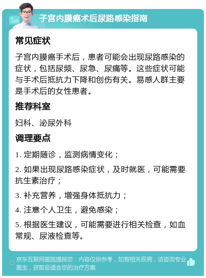 子宫内膜癌术后尿路感染指南 常见症状 子宫内膜癌手术后，患者可能会出现尿路感染的症状，包括尿频、尿急、尿痛等。这些症状可能与手术后抵抗力下降和创伤有关。易感人群主要是手术后的女性患者。 推荐科室 妇科、泌尿外科 调理要点 1. 定期随诊，监测病情变化； 2. 如果出现尿路感染症状，及时就医，可能需要抗生素治疗； 3. 补充营养，增强身体抵抗力； 4. 注意个人卫生，避免感染； 5. 根据医生建议，可能需要进行相关检查，如血常规、尿液检查等。