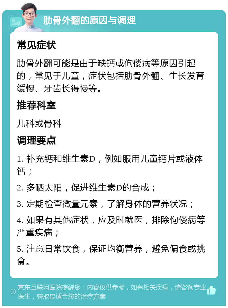 肋骨外翻的原因与调理 常见症状 肋骨外翻可能是由于缺钙或佝偻病等原因引起的，常见于儿童，症状包括肋骨外翻、生长发育缓慢、牙齿长得慢等。 推荐科室 儿科或骨科 调理要点 1. 补充钙和维生素D，例如服用儿童钙片或液体钙； 2. 多晒太阳，促进维生素D的合成； 3. 定期检查微量元素，了解身体的营养状况； 4. 如果有其他症状，应及时就医，排除佝偻病等严重疾病； 5. 注意日常饮食，保证均衡营养，避免偏食或挑食。