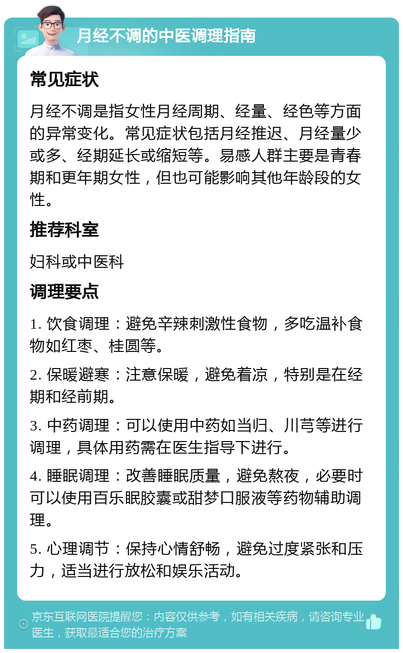 月经不调的中医调理指南 常见症状 月经不调是指女性月经周期、经量、经色等方面的异常变化。常见症状包括月经推迟、月经量少或多、经期延长或缩短等。易感人群主要是青春期和更年期女性，但也可能影响其他年龄段的女性。 推荐科室 妇科或中医科 调理要点 1. 饮食调理：避免辛辣刺激性食物，多吃温补食物如红枣、桂圆等。 2. 保暖避寒：注意保暖，避免着凉，特别是在经期和经前期。 3. 中药调理：可以使用中药如当归、川芎等进行调理，具体用药需在医生指导下进行。 4. 睡眠调理：改善睡眠质量，避免熬夜，必要时可以使用百乐眠胶囊或甜梦口服液等药物辅助调理。 5. 心理调节：保持心情舒畅，避免过度紧张和压力，适当进行放松和娱乐活动。