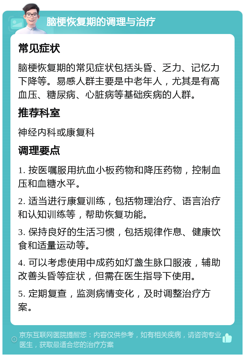 脑梗恢复期的调理与治疗 常见症状 脑梗恢复期的常见症状包括头昏、乏力、记忆力下降等。易感人群主要是中老年人，尤其是有高血压、糖尿病、心脏病等基础疾病的人群。 推荐科室 神经内科或康复科 调理要点 1. 按医嘱服用抗血小板药物和降压药物，控制血压和血糖水平。 2. 适当进行康复训练，包括物理治疗、语言治疗和认知训练等，帮助恢复功能。 3. 保持良好的生活习惯，包括规律作息、健康饮食和适量运动等。 4. 可以考虑使用中成药如灯盏生脉口服液，辅助改善头昏等症状，但需在医生指导下使用。 5. 定期复查，监测病情变化，及时调整治疗方案。