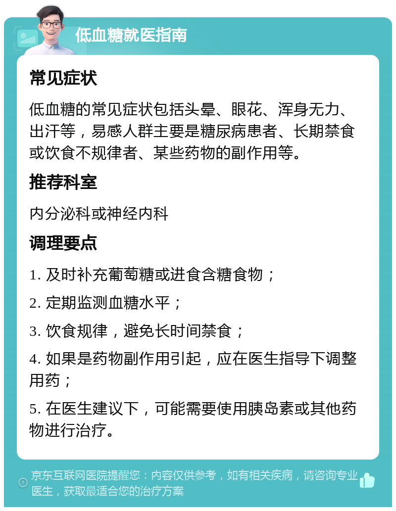 低血糖就医指南 常见症状 低血糖的常见症状包括头晕、眼花、浑身无力、出汗等，易感人群主要是糖尿病患者、长期禁食或饮食不规律者、某些药物的副作用等。 推荐科室 内分泌科或神经内科 调理要点 1. 及时补充葡萄糖或进食含糖食物； 2. 定期监测血糖水平； 3. 饮食规律，避免长时间禁食； 4. 如果是药物副作用引起，应在医生指导下调整用药； 5. 在医生建议下，可能需要使用胰岛素或其他药物进行治疗。