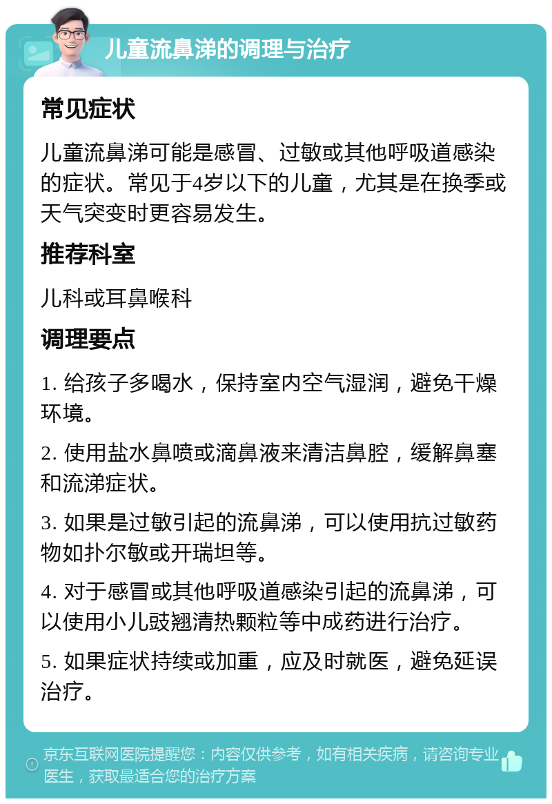 儿童流鼻涕的调理与治疗 常见症状 儿童流鼻涕可能是感冒、过敏或其他呼吸道感染的症状。常见于4岁以下的儿童，尤其是在换季或天气突变时更容易发生。 推荐科室 儿科或耳鼻喉科 调理要点 1. 给孩子多喝水，保持室内空气湿润，避免干燥环境。 2. 使用盐水鼻喷或滴鼻液来清洁鼻腔，缓解鼻塞和流涕症状。 3. 如果是过敏引起的流鼻涕，可以使用抗过敏药物如扑尔敏或开瑞坦等。 4. 对于感冒或其他呼吸道感染引起的流鼻涕，可以使用小儿豉翘清热颗粒等中成药进行治疗。 5. 如果症状持续或加重，应及时就医，避免延误治疗。