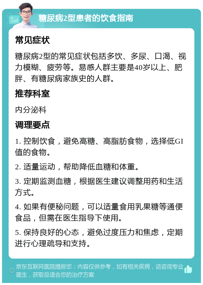 糖尿病2型患者的饮食指南 常见症状 糖尿病2型的常见症状包括多饮、多尿、口渴、视力模糊、疲劳等。易感人群主要是40岁以上、肥胖、有糖尿病家族史的人群。 推荐科室 内分泌科 调理要点 1. 控制饮食，避免高糖、高脂肪食物，选择低GI值的食物。 2. 适量运动，帮助降低血糖和体重。 3. 定期监测血糖，根据医生建议调整用药和生活方式。 4. 如果有便秘问题，可以适量食用乳果糖等通便食品，但需在医生指导下使用。 5. 保持良好的心态，避免过度压力和焦虑，定期进行心理疏导和支持。