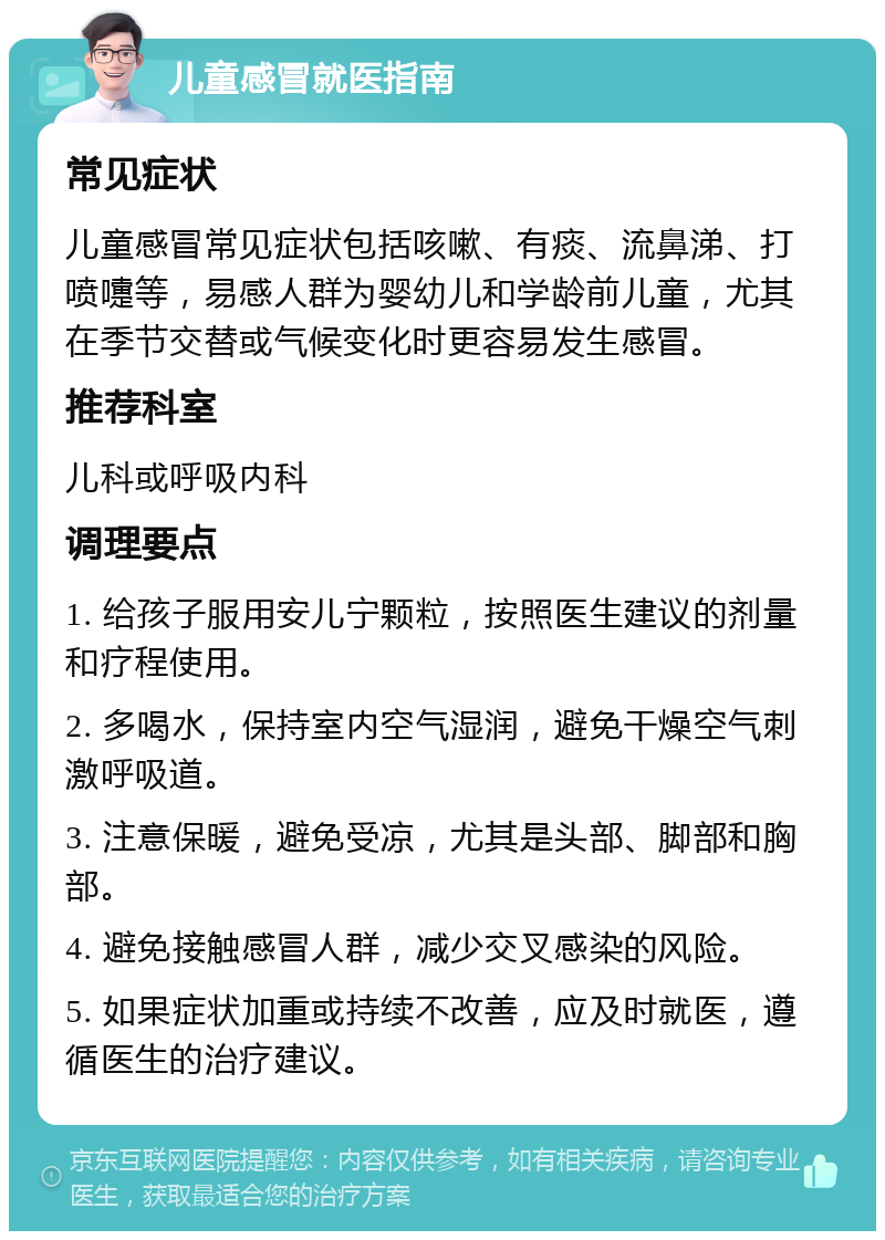 儿童感冒就医指南 常见症状 儿童感冒常见症状包括咳嗽、有痰、流鼻涕、打喷嚏等，易感人群为婴幼儿和学龄前儿童，尤其在季节交替或气候变化时更容易发生感冒。 推荐科室 儿科或呼吸内科 调理要点 1. 给孩子服用安儿宁颗粒，按照医生建议的剂量和疗程使用。 2. 多喝水，保持室内空气湿润，避免干燥空气刺激呼吸道。 3. 注意保暖，避免受凉，尤其是头部、脚部和胸部。 4. 避免接触感冒人群，减少交叉感染的风险。 5. 如果症状加重或持续不改善，应及时就医，遵循医生的治疗建议。