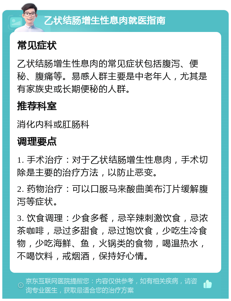 乙状结肠增生性息肉就医指南 常见症状 乙状结肠增生性息肉的常见症状包括腹泻、便秘、腹痛等。易感人群主要是中老年人，尤其是有家族史或长期便秘的人群。 推荐科室 消化内科或肛肠科 调理要点 1. 手术治疗：对于乙状结肠增生性息肉，手术切除是主要的治疗方法，以防止恶变。 2. 药物治疗：可以口服马来酸曲美布汀片缓解腹泻等症状。 3. 饮食调理：少食多餐，忌辛辣刺激饮食，忌浓茶咖啡，忌过多甜食，忌过饱饮食，少吃生冷食物，少吃海鲜、鱼，火锅类的食物，喝温热水，不喝饮料，戒烟酒，保持好心情。